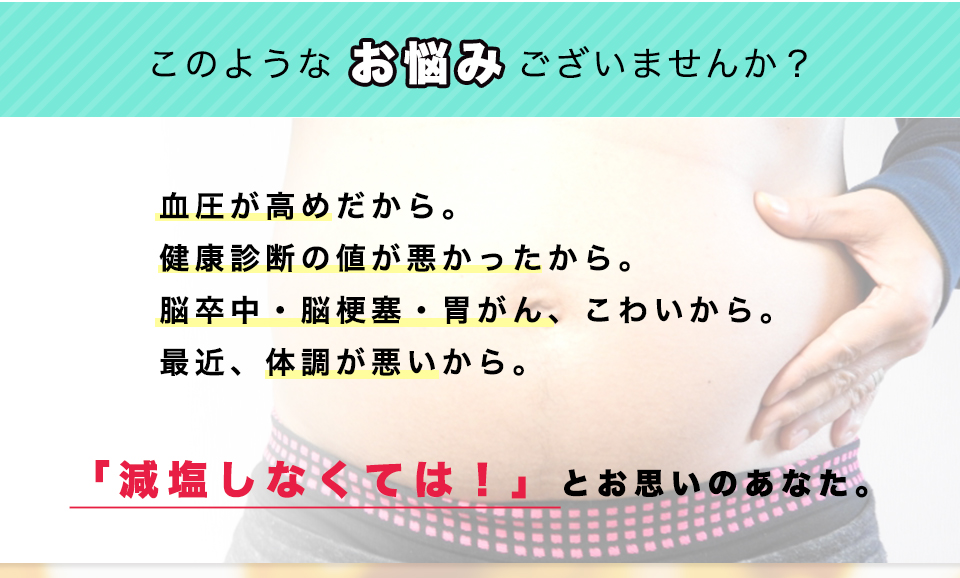 このようなお悩みございませんか？血圧が高めだから。
健康診断の値が悪かったから。脳卒中・脳梗塞・胃がん、こわいから。最近、体調が悪いから。「減塩しなくては！」とお思いのあなた。