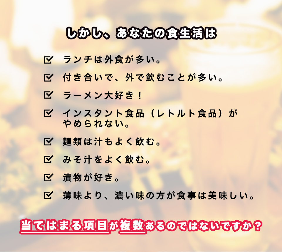 しかし、あなたの食生活は、ランチは外食が多い。
付き合いで、外で飲むことが多い。ラーメン大好き！インスタント食品（レトルト食品）が
やめられない。麺類は汁もよく飲む。みそ汁をよく飲む。漬物が好き。薄味より、濃い味の方が食事は美味しい。当てはまる項目が複数あるのではないですか？