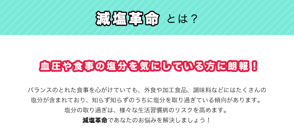 減塩革命とは？血圧や食事の塩分を気にしている方に朗報！バランスのとれた食事を心がけていても、外食や加工食品、調味料などにはたくさんの塩分が含まれており、知らず知らずのうちに塩分を取り過ぎている傾向があります。塩分の取り過ぎは、様々な生活習慣病のリスクを高めます。減塩革命であなたのお悩みを解決しましょう！