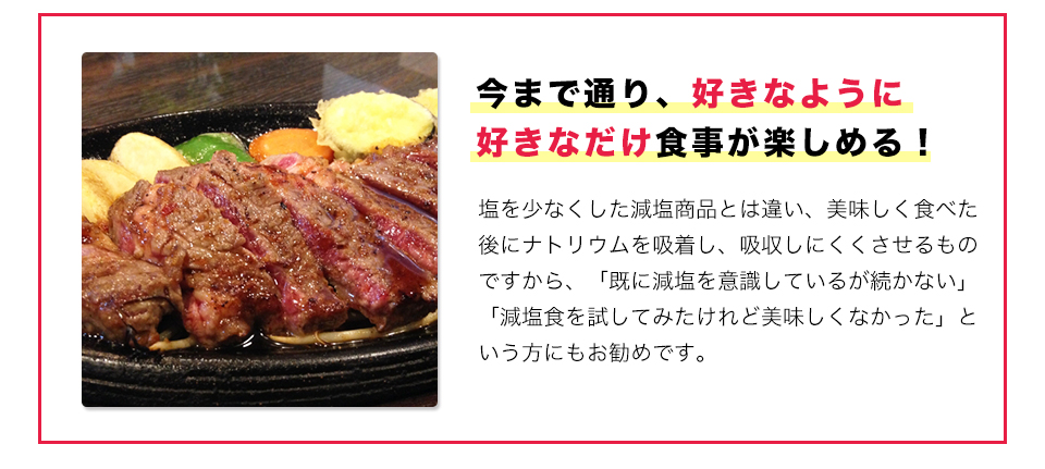 今まで通り、好きなように好きなだけ食事が楽しめる！塩を少なくした減塩商品とは違い、美味しく食べた後にナトリウムを吸着し、吸収しにくくさせるものですから、「既に減塩を意識しているが続かない」「減塩食を試してみたけれど美味しくなかった」という方にもお勧めです。