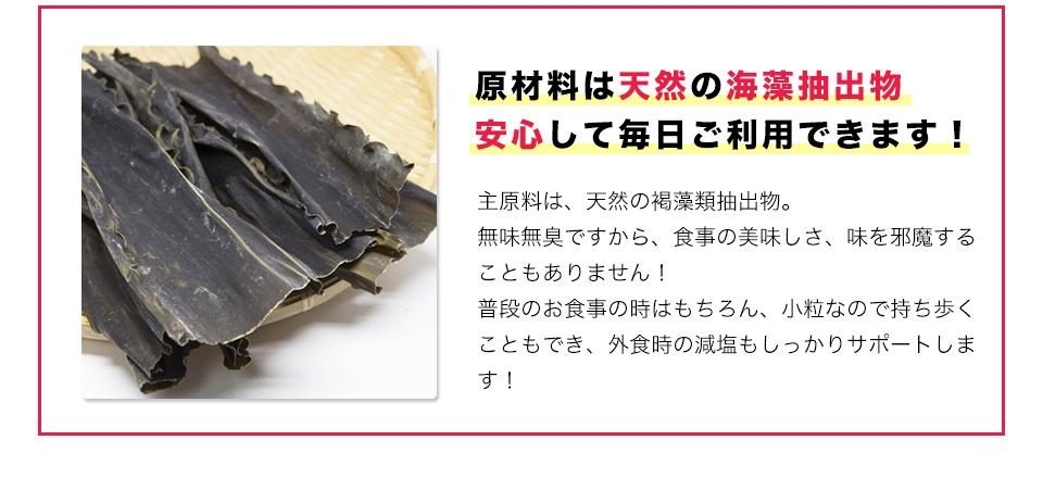 原材料は天然の海藻抽出物安心して毎日ご利用できます！主原料は、天然の褐藻類抽出物。
無味無臭ですから、食事の美味しさ、味を邪魔することもありません！
普段のお食事の時はもちろん、小粒なので持ち歩くこともでき、外食時の減塩もしっかりサポートします！